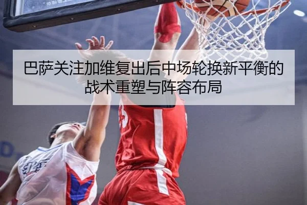 巴萨关注加维复出后中场轮换新平衡的战术重塑与阵容布局