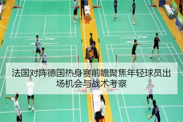 法国对阵德国热身赛前瞻聚焦年轻球员出场机会与战术考察