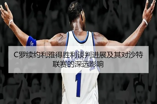 C罗续约利雅得胜利谈判进展及其对沙特联赛的深远影响