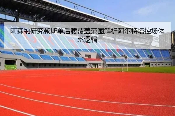 阿森纳研究赖斯单后腰覆盖范围解析阿尔特塔控场体系逻辑