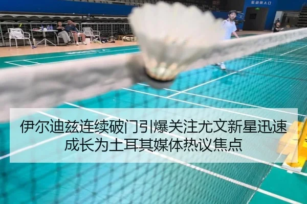 伊尔迪兹连续破门引爆关注尤文新星迅速成长为土耳其媒体热议焦点