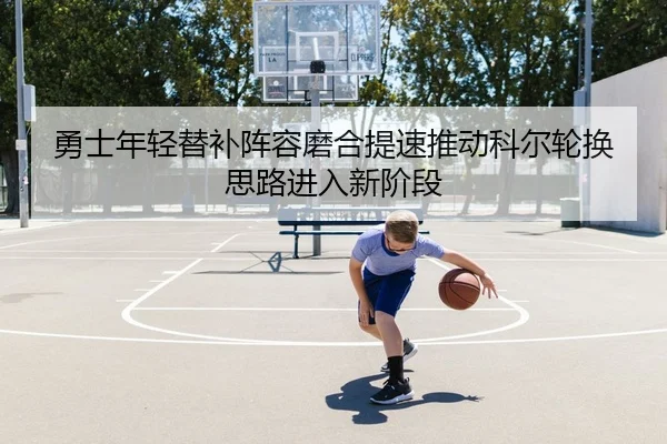 勇士年轻替补阵容磨合提速推动科尔轮换思路进入新阶段