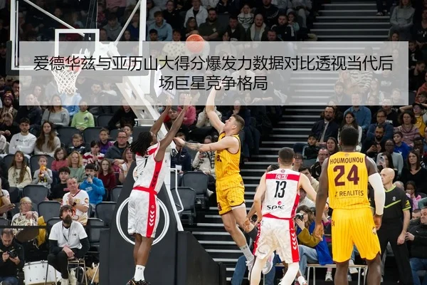 爱德华兹与亚历山大得分爆发力数据对比透视当代后场巨星竞争格局