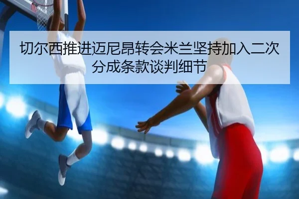 切尔西推进迈尼昂转会米兰坚持加入二次分成条款谈判细节
